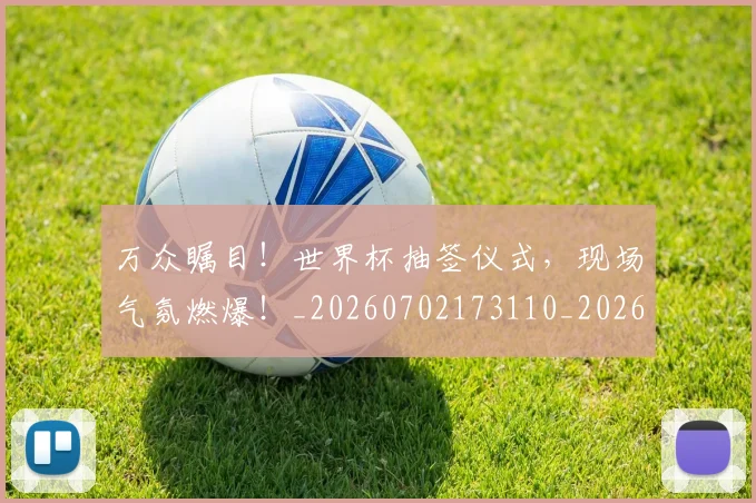万众瞩目！世界杯抽签仪式，现场气氛燃爆！_20260702173110_20260715184546