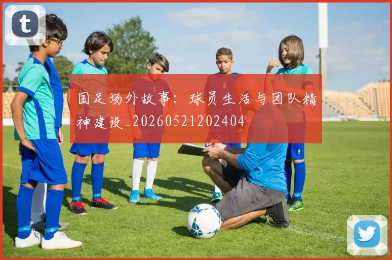 国足场外故事：球员生活与团队精神建设_20260521202404