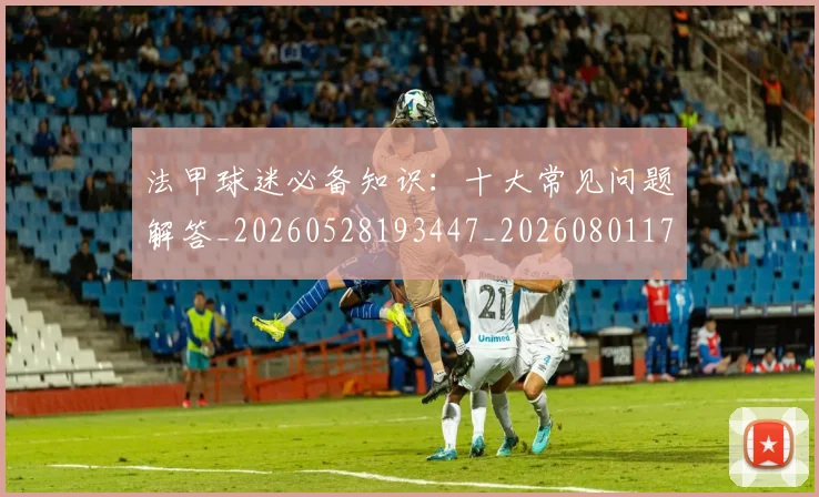 法甲球迷必备知识：十大常见问题解答_20260528193447_20260801172345