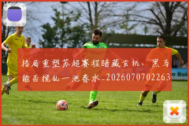 格局重塑苏超赛程暗藏玄机，黑马能否搅乱一池春水_20260707022630