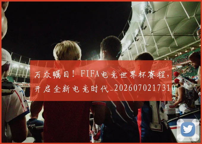 万众瞩目!FIFA电竞世界杯赛程,开启全新电竞时代_20260702173108_20260715184543