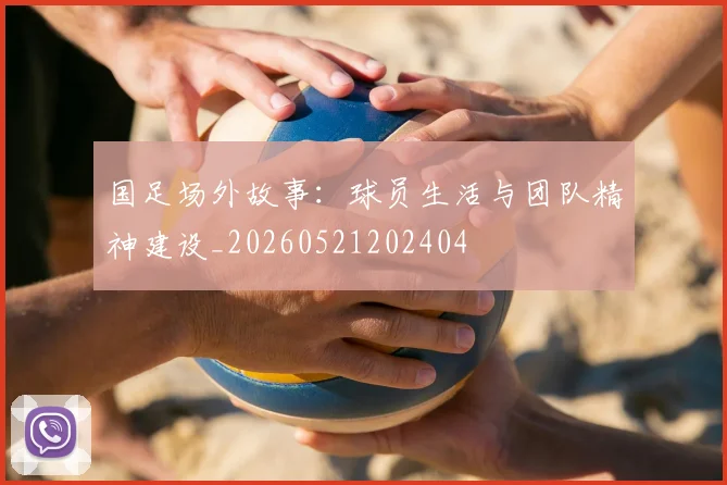 国足场外故事:球员生活与团队精神建设_20260521202404