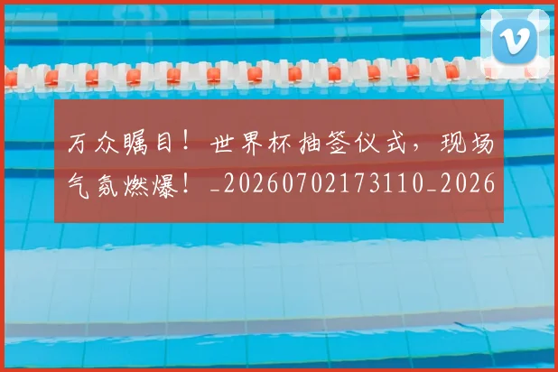 万众瞩目!世界杯抽签仪式,现场气氛燃爆!_20260702173110_20260715184546